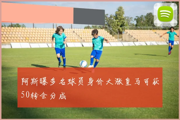 阿斯曝多名球员身价大涨皇马可获50转会分成