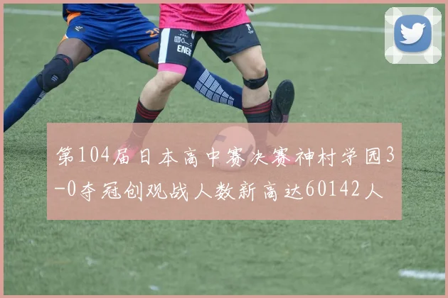 第104届日本高中赛决赛神村学园3-0夺冠创观战人数新高达60142人