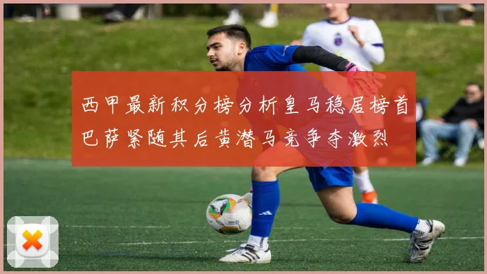 西甲最新积分榜分析皇马稳居榜首巴萨紧随其后黄潜马竞争夺激烈