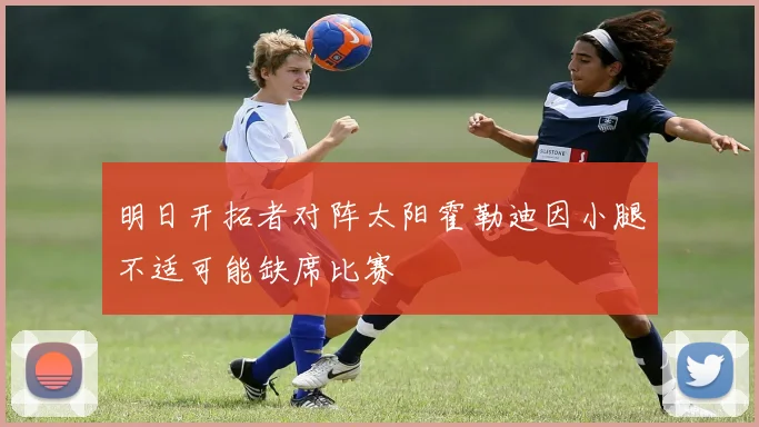 明日开拓者对阵太阳霍勒迪因小腿不适可能缺席比赛