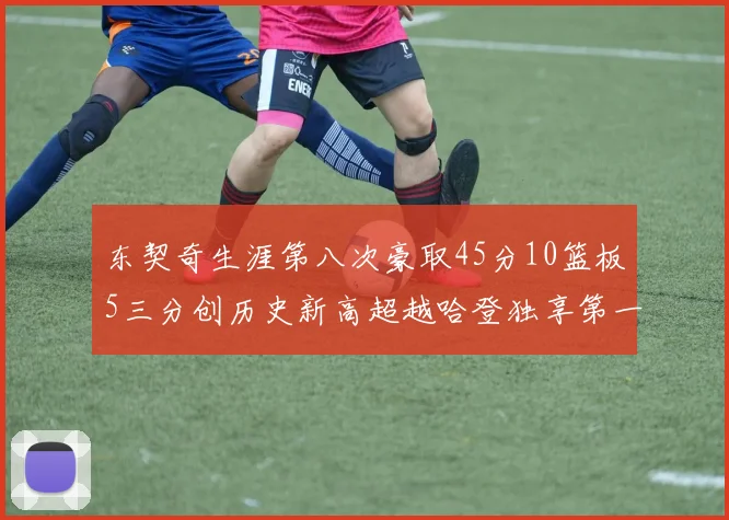 东契奇生涯第八次豪取45分10篮板5三分创历史新高超越哈登独享第一