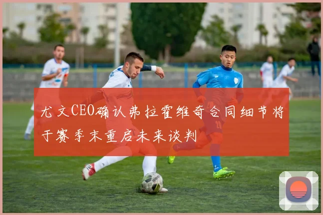 尤文CEO确认弗拉霍维奇合同细节将于赛季末重启未来谈判