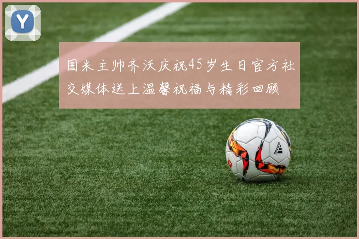 国米主帅齐沃庆祝45岁生日官方社交媒体送上温馨祝福与精彩回顾