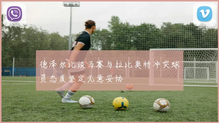 德泽尔比谈马赛与拉比奥特冲突球员态度坚定无意妥协