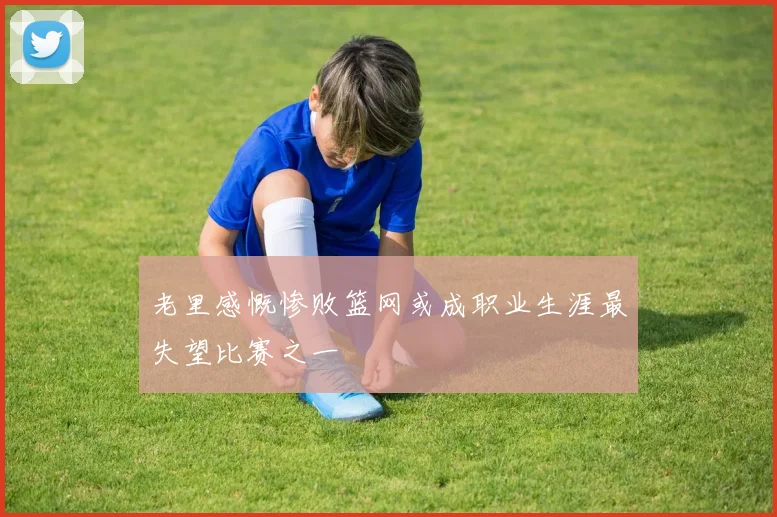 老里感慨惨败篮网或成职业生涯最失望比赛之一