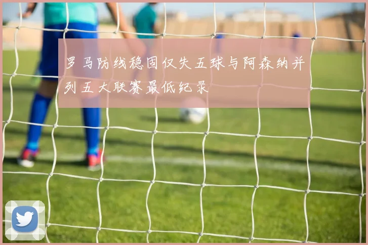 罗马防线稳固仅失五球与阿森纳并列五大联赛最低纪录