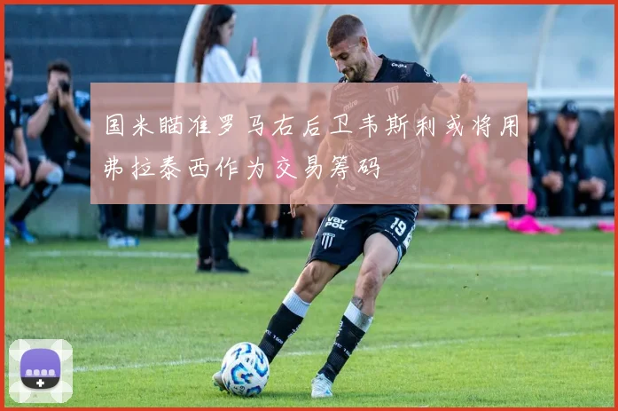 国米瞄准罗马右后卫韦斯利或将用弗拉泰西作为交易筹码