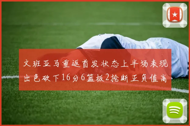文班亚马重返首发状态上半场表现出色砍下16分6篮板2抢断正负值高达21