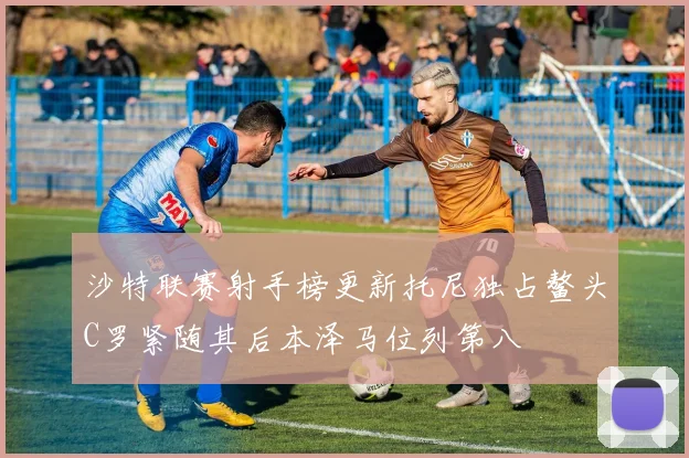 沙特联赛射手榜更新托尼独占鳌头C罗紧随其后本泽马位列第八