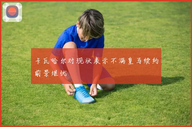 卡瓦哈尔对现状表示不满皇马续约前景堪忧