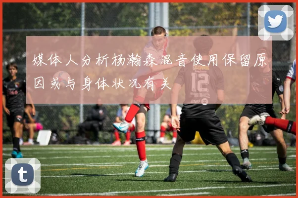 媒体人分析杨瀚森混音使用保留原因或与身体状况有关
