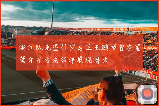 浙江队免签21岁后卫王鹏博曾在葡萄牙东方龙留洋展现潜力