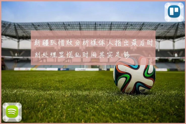 新疆队惜败分析媒体人指出最后时刻处理显慌乱时间其实足够