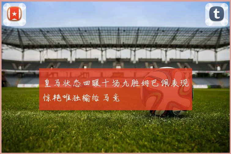 皇马状态回暖十场九胜姆巴佩表现惊艳唯独输给马竞
