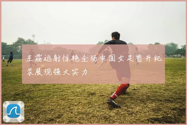 王霜远射惊艳全场中国女足首开纪录展现强大实力