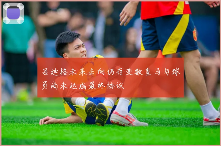 吕迪格未来去向仍存变数皇马与球员尚未达成最终协议