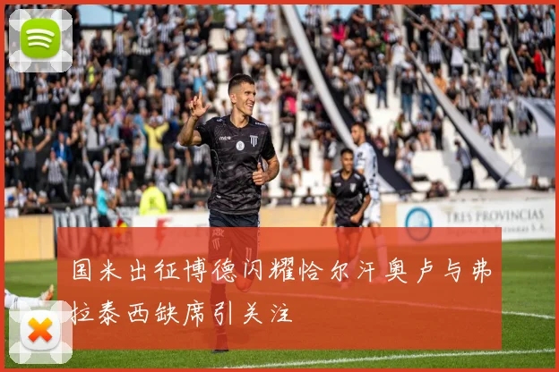 国米出征博德闪耀恰尔汗奥卢与弗拉泰西缺席引关注