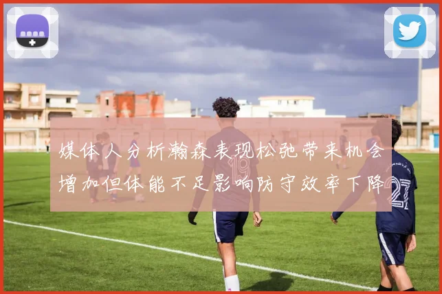 媒体人分析瀚森表现松弛带来机会增加但体能不足影响防守效率下降