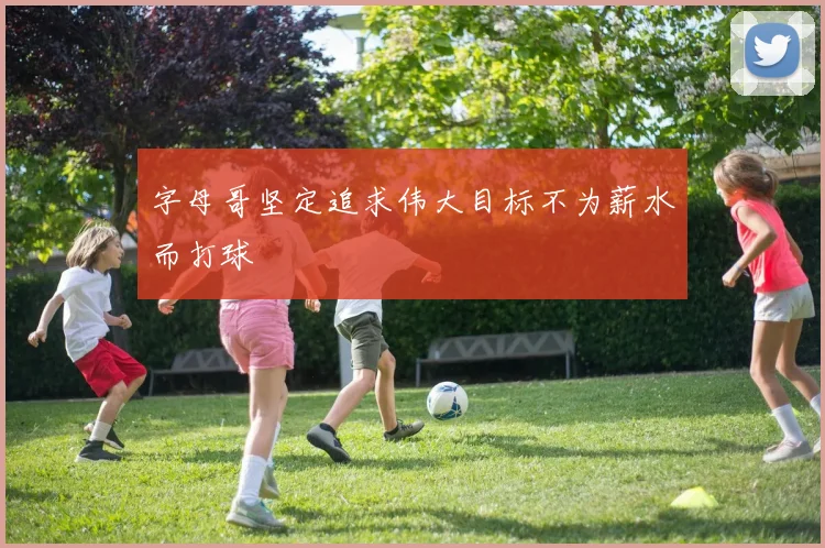 字母哥坚定追求伟大目标不为薪水而打球