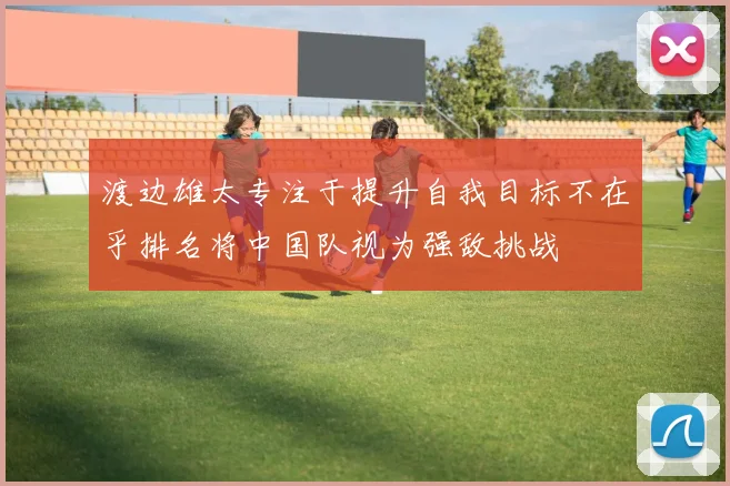 渡边雄太专注于提升自我目标不在乎排名将中国队视为强敌挑战