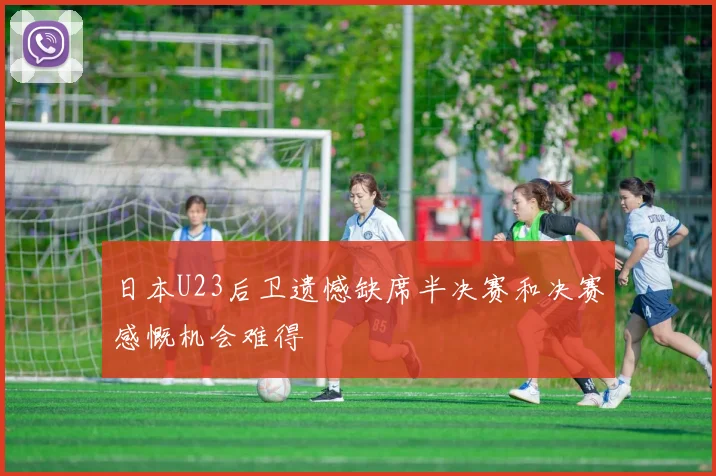 日本U23后卫遗憾缺席半决赛和决赛感慨机会难得