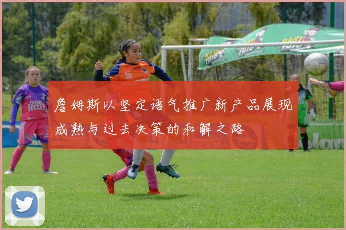 詹姆斯以坚定语气推广新产品展现成熟与过去决策的和解之路