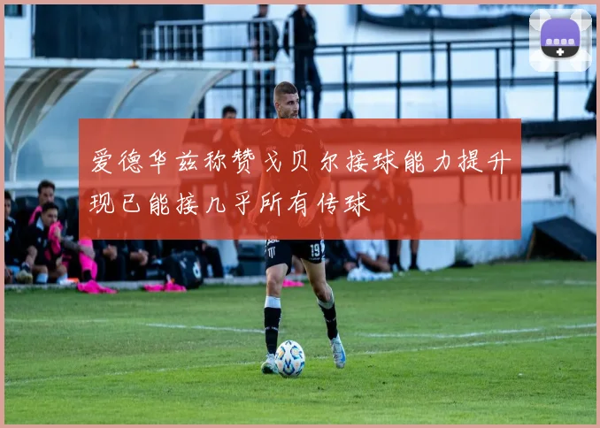 爱德华兹称赞戈贝尔接球能力提升现已能接几乎所有传球