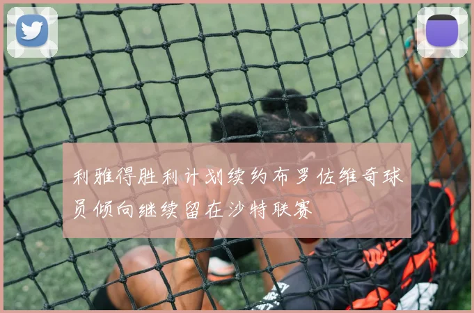 利雅得胜利计划续约布罗佐维奇球员倾向继续留在沙特联赛