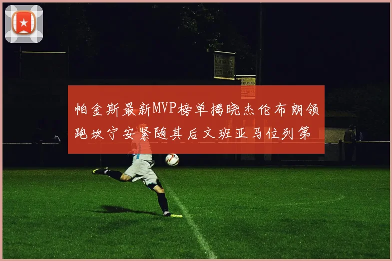 帕金斯最新MVP榜单揭晓杰伦布朗领跑坎宁安紧随其后文班亚马位列第三