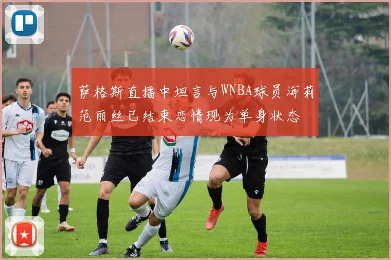 萨格斯直播中坦言与WNBA球员海莉范丽丝已结束恋情现为单身状态