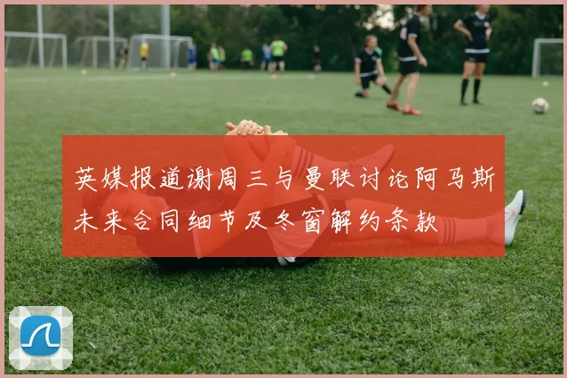 英媒报道谢周三与曼联讨论阿马斯未来合同细节及冬窗解约条款
