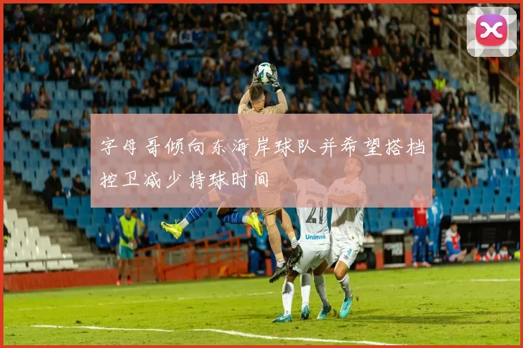 字母哥倾向东海岸球队并希望搭档控卫减少持球时间
