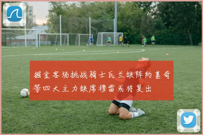 掘金客场挑战骑士瓦兰缺阵约基奇等四大主力缺席穆雷或将复出