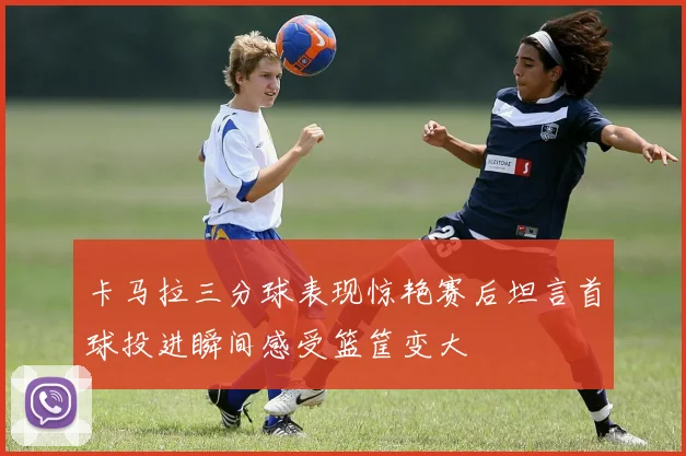 卡马拉三分球表现惊艳赛后坦言首球投进瞬间感受篮筐变大