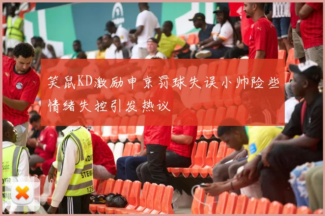 笑鼠KD激励申京罚球失误小帅险些情绪失控引发热议