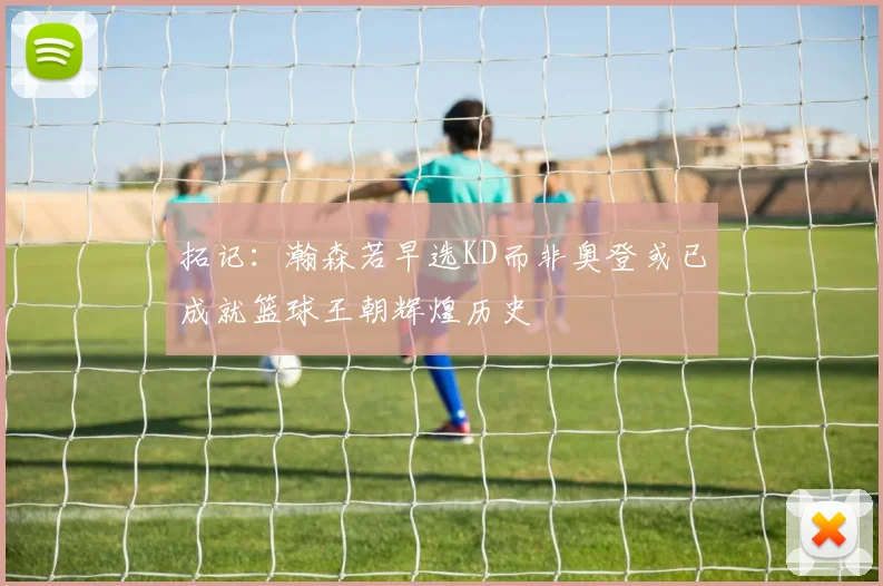 拓记：瀚森若早选KD而非奥登或已成就篮球王朝辉煌历史