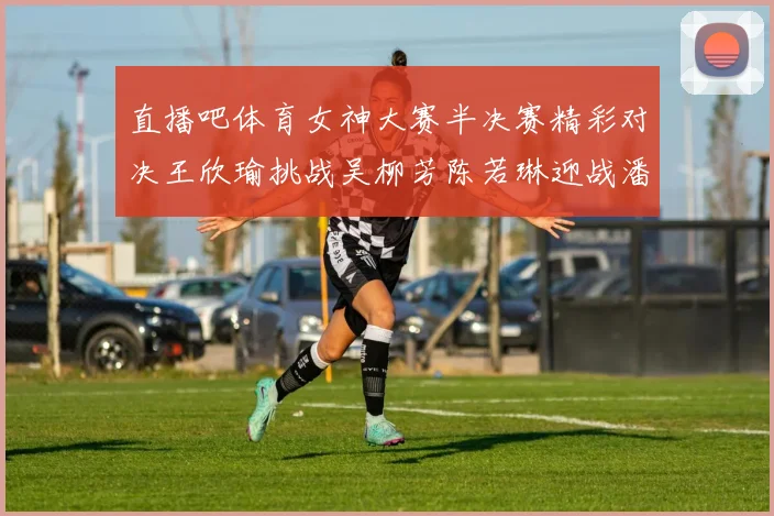 直播吧体育女神大赛半决赛精彩对决王欣瑜挑战吴柳芳陈若琳迎战潘晓婷