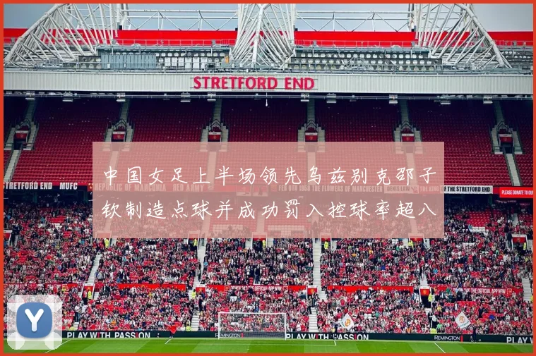 中国女足上半场领先乌兹别克邵子钦制造点球并成功罚入控球率超八成