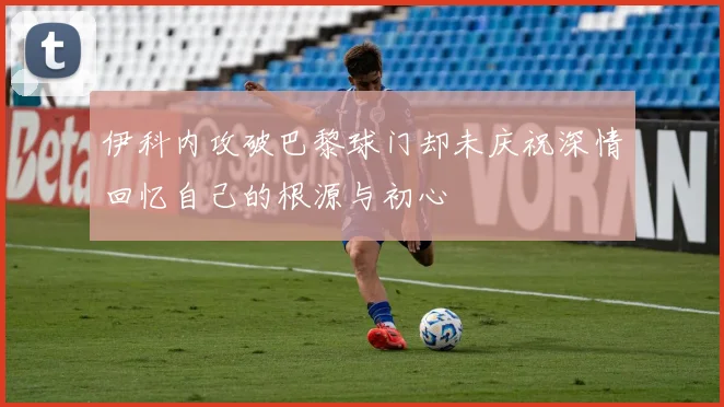 伊科内攻破巴黎球门却未庆祝深情回忆自己的根源与初心