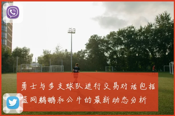 勇士与多支球队进行交易对话包括篮网鹈鹕和公牛的最新动态分析
