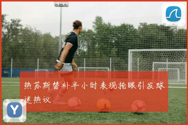 热苏斯替补半小时表现抢眼引发球迷热议